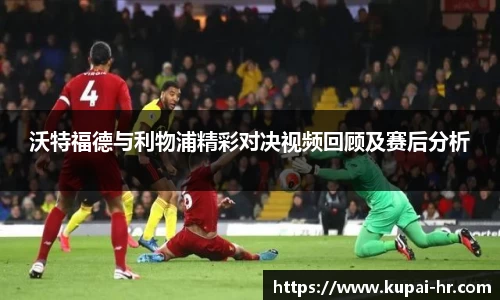 沃特福德与利物浦精彩对决视频回顾及赛后分析